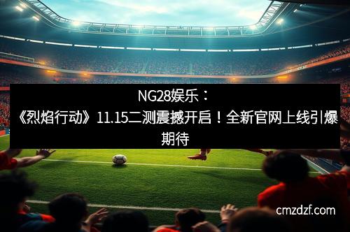 NG28娱乐：《烈焰行动》11.15二测震撼开启！全新官网上线引爆期待